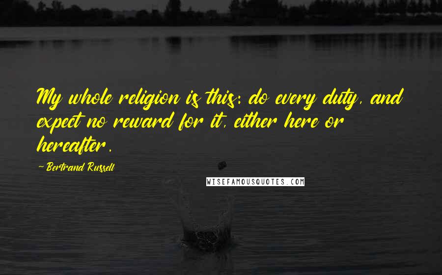 Bertrand Russell Quotes: My whole religion is this: do every duty, and expect no reward for it, either here or hereafter.