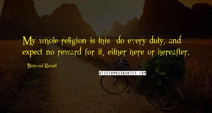 Bertrand Russell Quotes: My whole religion is this: do every duty, and expect no reward for it, either here or hereafter.