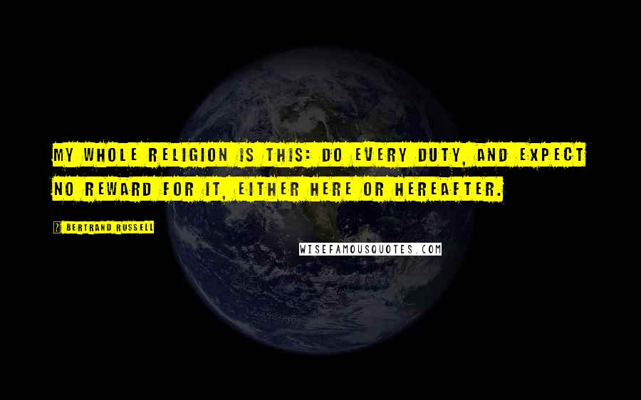 Bertrand Russell Quotes: My whole religion is this: do every duty, and expect no reward for it, either here or hereafter.