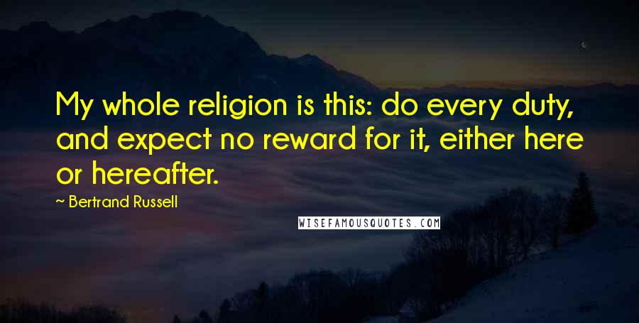Bertrand Russell Quotes: My whole religion is this: do every duty, and expect no reward for it, either here or hereafter.