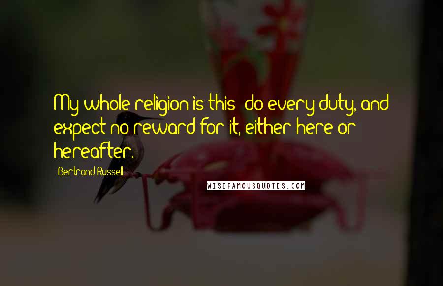 Bertrand Russell Quotes: My whole religion is this: do every duty, and expect no reward for it, either here or hereafter.