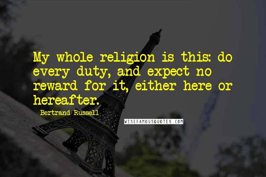 Bertrand Russell Quotes: My whole religion is this: do every duty, and expect no reward for it, either here or hereafter.