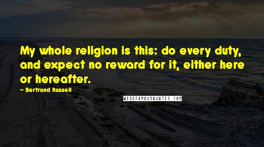 Bertrand Russell Quotes: My whole religion is this: do every duty, and expect no reward for it, either here or hereafter.