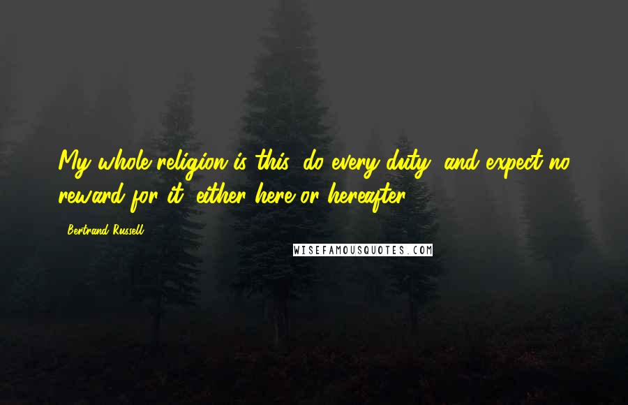 Bertrand Russell Quotes: My whole religion is this: do every duty, and expect no reward for it, either here or hereafter.