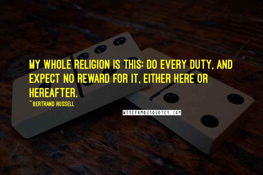 Bertrand Russell Quotes: My whole religion is this: do every duty, and expect no reward for it, either here or hereafter.