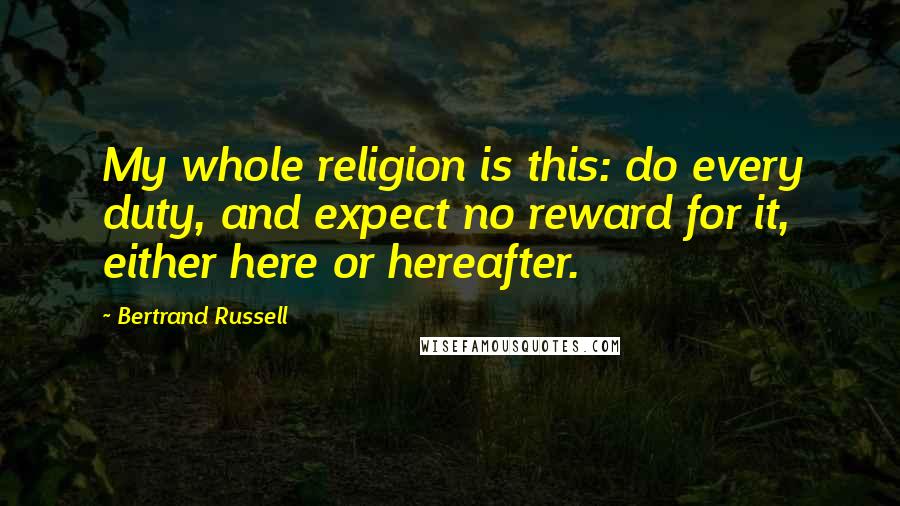 Bertrand Russell Quotes: My whole religion is this: do every duty, and expect no reward for it, either here or hereafter.