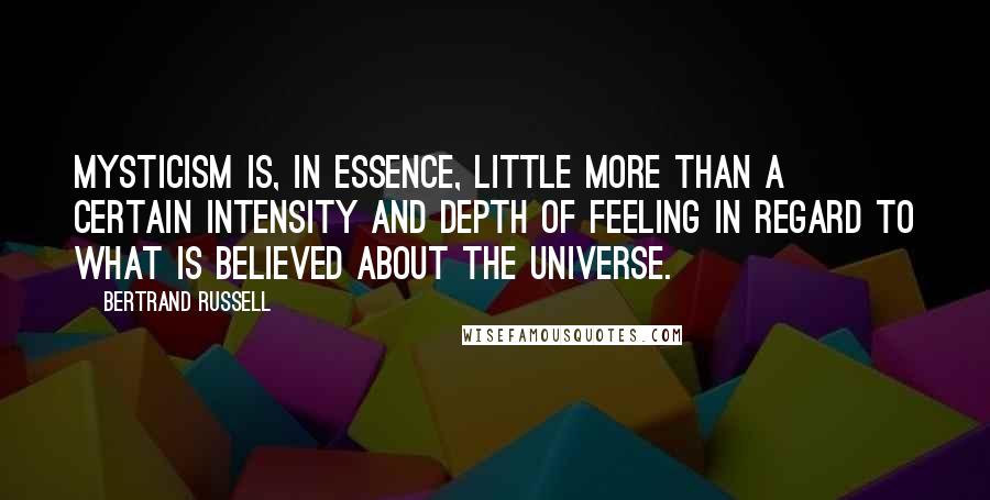 Bertrand Russell Quotes: Mysticism is, in essence, little more than a certain intensity and depth of feeling in regard to what is believed about the universe.