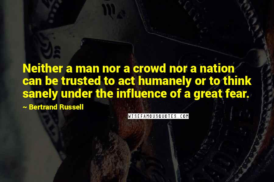 Bertrand Russell Quotes: Neither a man nor a crowd nor a nation can be trusted to act humanely or to think sanely under the influence of a great fear.