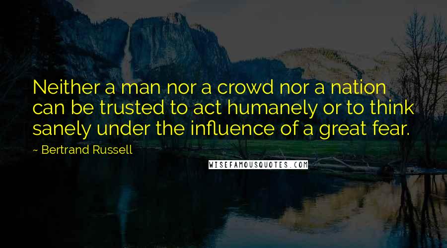 Bertrand Russell Quotes: Neither a man nor a crowd nor a nation can be trusted to act humanely or to think sanely under the influence of a great fear.