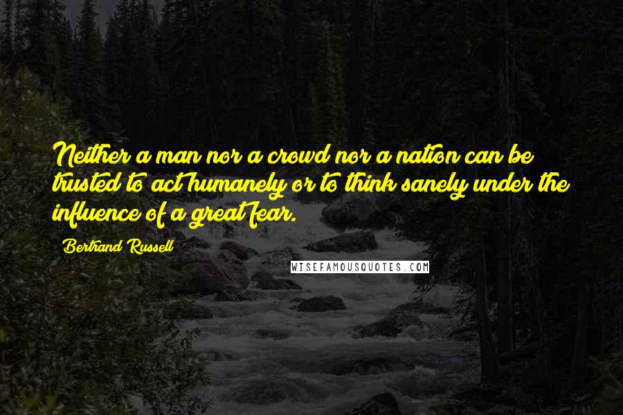 Bertrand Russell Quotes: Neither a man nor a crowd nor a nation can be trusted to act humanely or to think sanely under the influence of a great fear.