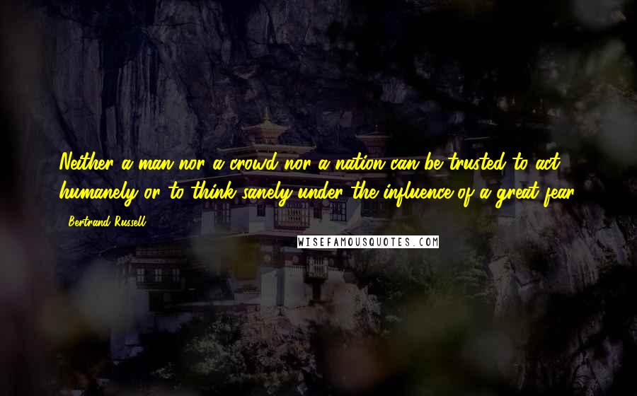 Bertrand Russell Quotes: Neither a man nor a crowd nor a nation can be trusted to act humanely or to think sanely under the influence of a great fear.