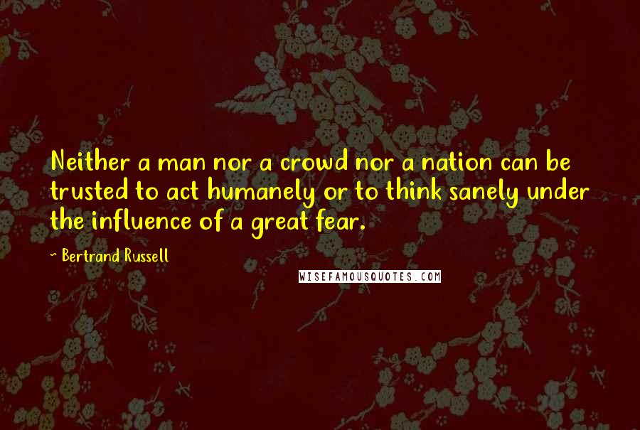 Bertrand Russell Quotes: Neither a man nor a crowd nor a nation can be trusted to act humanely or to think sanely under the influence of a great fear.
