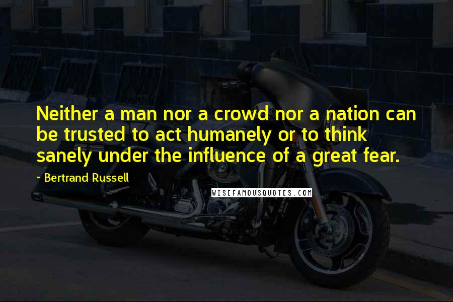 Bertrand Russell Quotes: Neither a man nor a crowd nor a nation can be trusted to act humanely or to think sanely under the influence of a great fear.