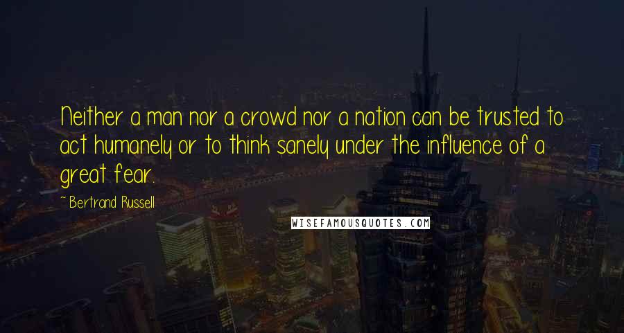 Bertrand Russell Quotes: Neither a man nor a crowd nor a nation can be trusted to act humanely or to think sanely under the influence of a great fear.