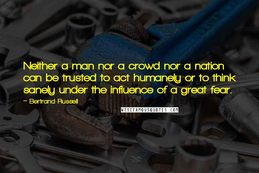 Bertrand Russell Quotes: Neither a man nor a crowd nor a nation can be trusted to act humanely or to think sanely under the influence of a great fear.