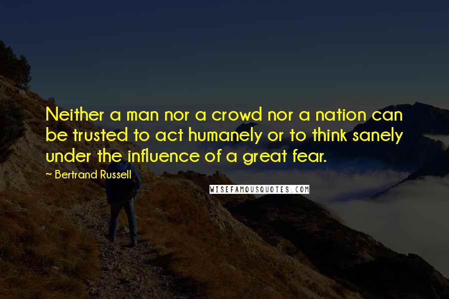 Bertrand Russell Quotes: Neither a man nor a crowd nor a nation can be trusted to act humanely or to think sanely under the influence of a great fear.