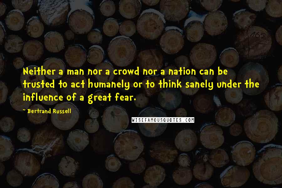 Bertrand Russell Quotes: Neither a man nor a crowd nor a nation can be trusted to act humanely or to think sanely under the influence of a great fear.