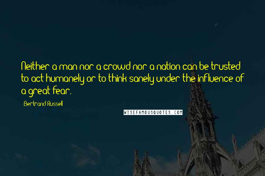 Bertrand Russell Quotes: Neither a man nor a crowd nor a nation can be trusted to act humanely or to think sanely under the influence of a great fear.