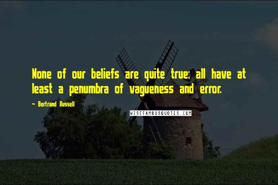 Bertrand Russell Quotes: None of our beliefs are quite true; all have at least a penumbra of vagueness and error.