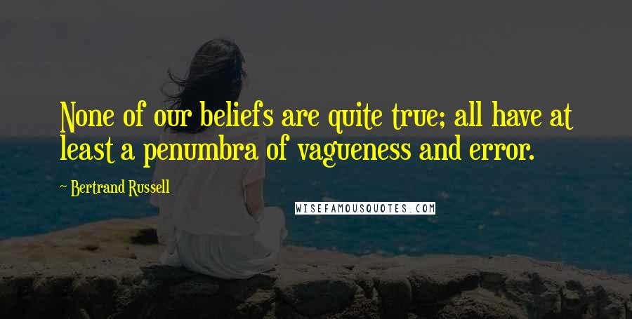 Bertrand Russell Quotes: None of our beliefs are quite true; all have at least a penumbra of vagueness and error.