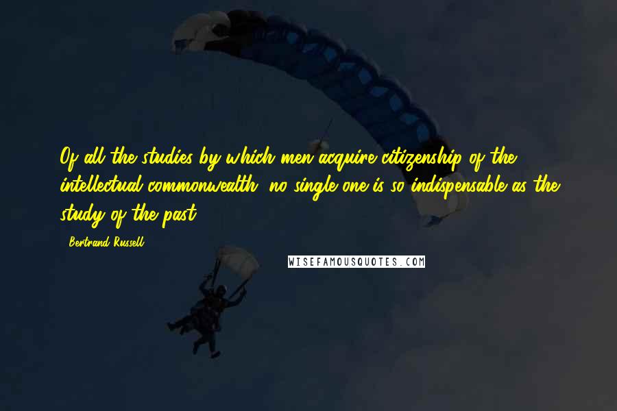 Bertrand Russell Quotes: Of all the studies by which men acquire citizenship of the intellectual commonwealth, no single one is so indispensable as the study of the past.