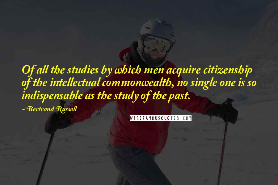 Bertrand Russell Quotes: Of all the studies by which men acquire citizenship of the intellectual commonwealth, no single one is so indispensable as the study of the past.