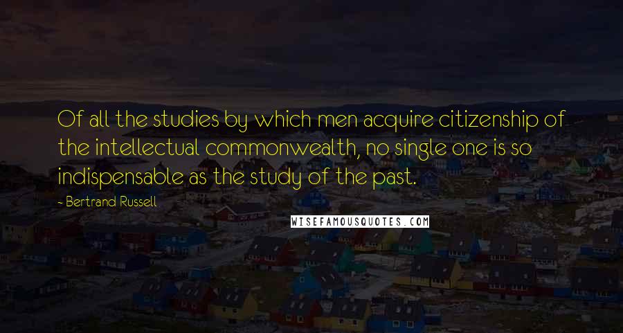 Bertrand Russell Quotes: Of all the studies by which men acquire citizenship of the intellectual commonwealth, no single one is so indispensable as the study of the past.