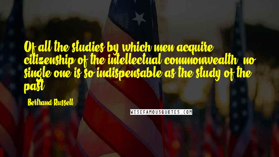 Bertrand Russell Quotes: Of all the studies by which men acquire citizenship of the intellectual commonwealth, no single one is so indispensable as the study of the past.