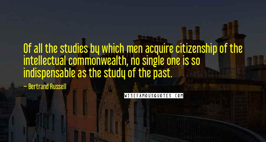 Bertrand Russell Quotes: Of all the studies by which men acquire citizenship of the intellectual commonwealth, no single one is so indispensable as the study of the past.