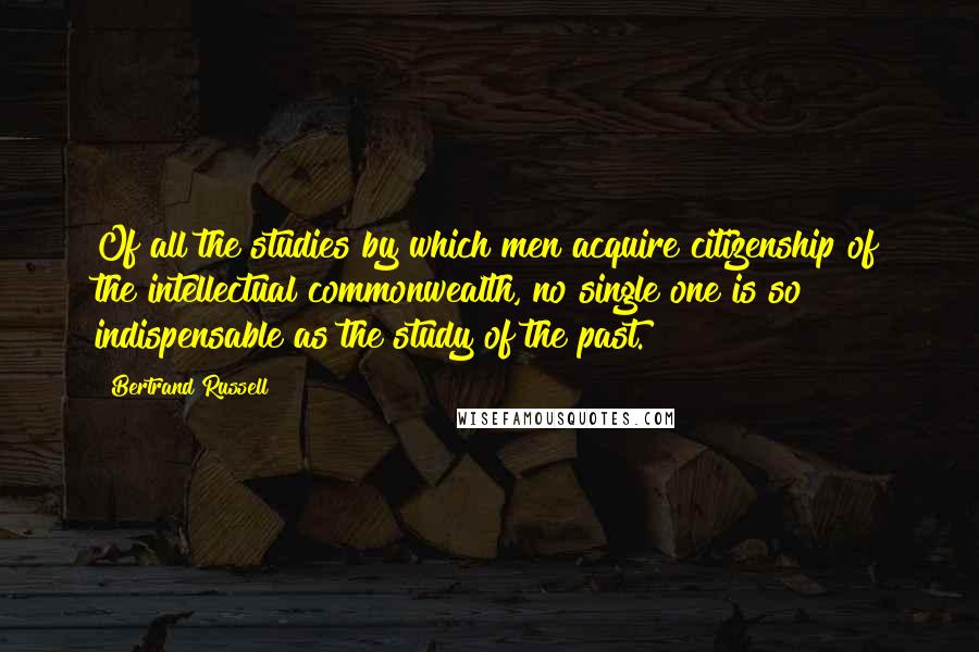 Bertrand Russell Quotes: Of all the studies by which men acquire citizenship of the intellectual commonwealth, no single one is so indispensable as the study of the past.