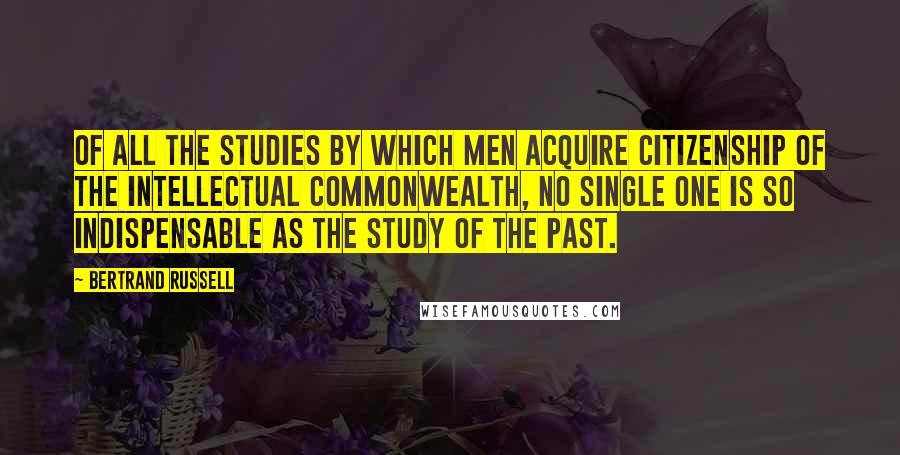 Bertrand Russell Quotes: Of all the studies by which men acquire citizenship of the intellectual commonwealth, no single one is so indispensable as the study of the past.