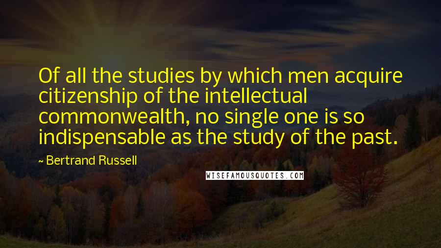 Bertrand Russell Quotes: Of all the studies by which men acquire citizenship of the intellectual commonwealth, no single one is so indispensable as the study of the past.