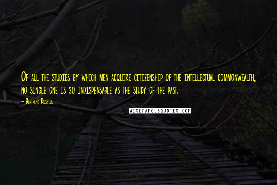 Bertrand Russell Quotes: Of all the studies by which men acquire citizenship of the intellectual commonwealth, no single one is so indispensable as the study of the past.