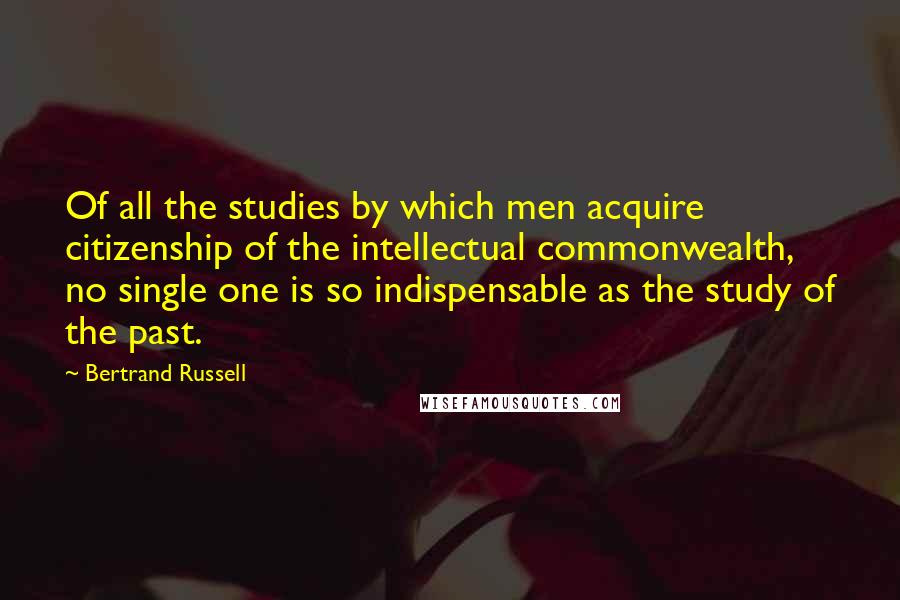 Bertrand Russell Quotes: Of all the studies by which men acquire citizenship of the intellectual commonwealth, no single one is so indispensable as the study of the past.