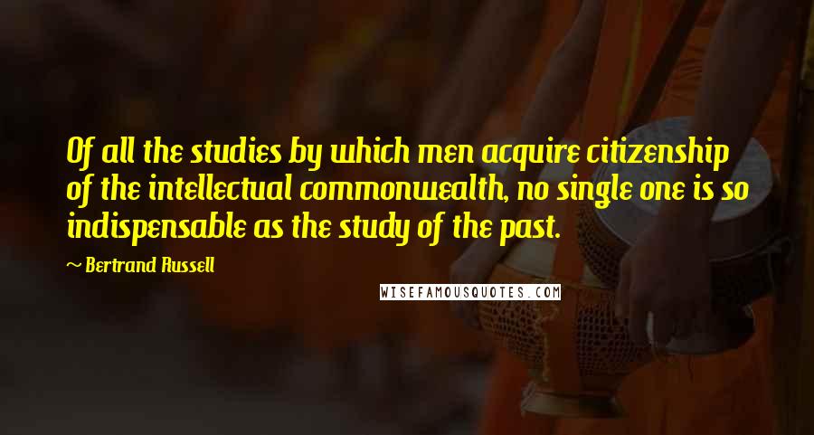 Bertrand Russell Quotes: Of all the studies by which men acquire citizenship of the intellectual commonwealth, no single one is so indispensable as the study of the past.