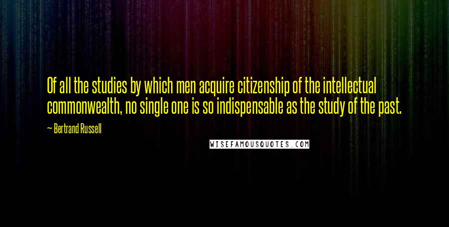 Bertrand Russell Quotes: Of all the studies by which men acquire citizenship of the intellectual commonwealth, no single one is so indispensable as the study of the past.