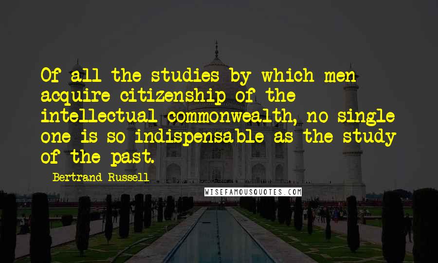 Bertrand Russell Quotes: Of all the studies by which men acquire citizenship of the intellectual commonwealth, no single one is so indispensable as the study of the past.