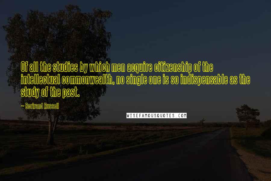 Bertrand Russell Quotes: Of all the studies by which men acquire citizenship of the intellectual commonwealth, no single one is so indispensable as the study of the past.