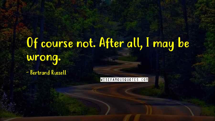 Bertrand Russell Quotes: Of course not. After all, I may be wrong.