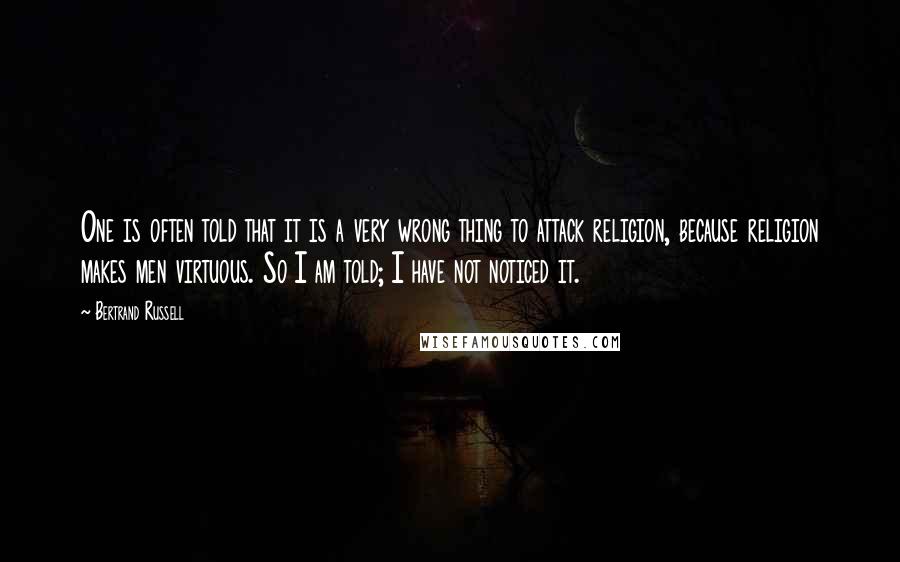 Bertrand Russell Quotes: One is often told that it is a very wrong thing to attack religion, because religion makes men virtuous. So I am told; I have not noticed it.