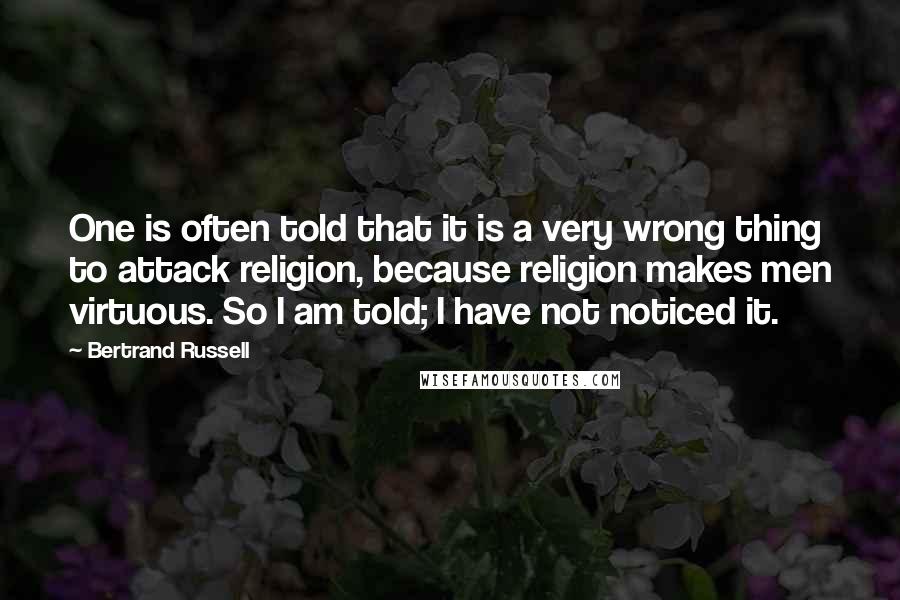 Bertrand Russell Quotes: One is often told that it is a very wrong thing to attack religion, because religion makes men virtuous. So I am told; I have not noticed it.