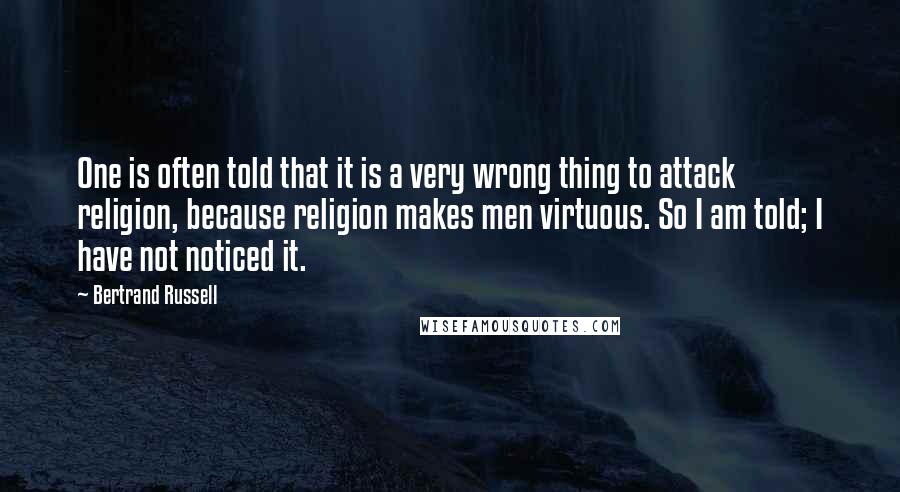 Bertrand Russell Quotes: One is often told that it is a very wrong thing to attack religion, because religion makes men virtuous. So I am told; I have not noticed it.