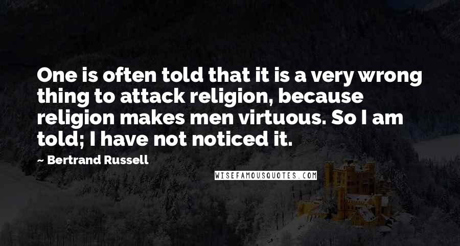 Bertrand Russell Quotes: One is often told that it is a very wrong thing to attack religion, because religion makes men virtuous. So I am told; I have not noticed it.
