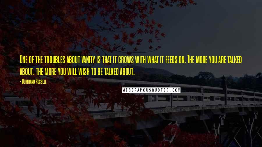 Bertrand Russell Quotes: One of the troubles about vanity is that it grows with what it feeds on. The more you are talked about, the more you will wish to be talked about.