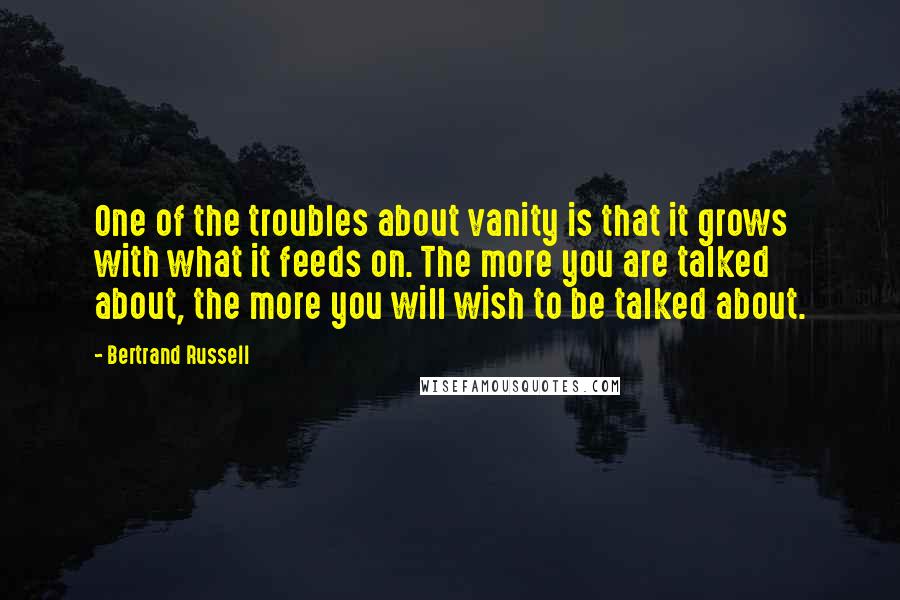 Bertrand Russell Quotes: One of the troubles about vanity is that it grows with what it feeds on. The more you are talked about, the more you will wish to be talked about.