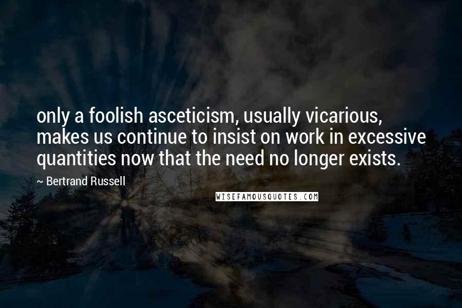 Bertrand Russell Quotes: only a foolish asceticism, usually vicarious, makes us continue to insist on work in excessive quantities now that the need no longer exists.