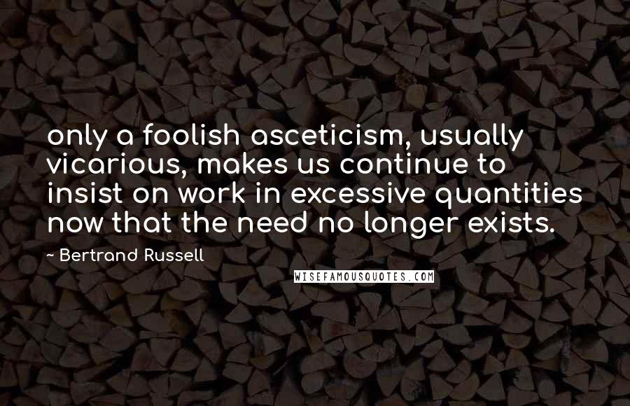 Bertrand Russell Quotes: only a foolish asceticism, usually vicarious, makes us continue to insist on work in excessive quantities now that the need no longer exists.