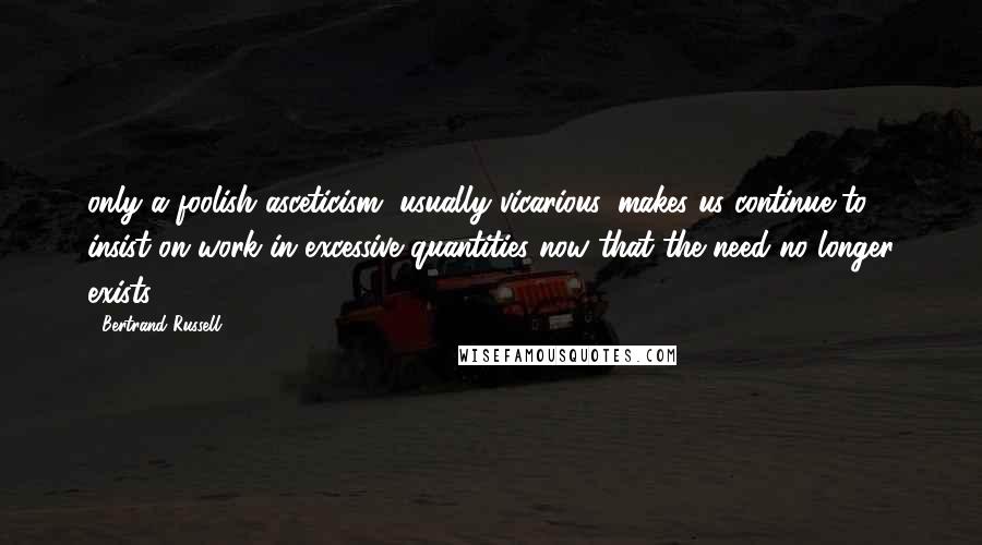 Bertrand Russell Quotes: only a foolish asceticism, usually vicarious, makes us continue to insist on work in excessive quantities now that the need no longer exists.