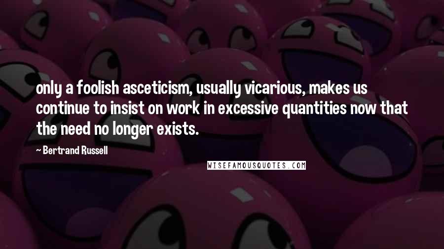 Bertrand Russell Quotes: only a foolish asceticism, usually vicarious, makes us continue to insist on work in excessive quantities now that the need no longer exists.
