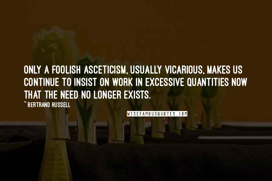 Bertrand Russell Quotes: only a foolish asceticism, usually vicarious, makes us continue to insist on work in excessive quantities now that the need no longer exists.